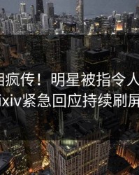本周真相疯传！明星被指令人震惊，pixiv紧急回应持续刷屏