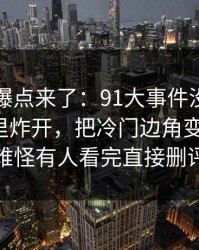 新一轮爆点来了：91大事件没人想到会从这里炸开，把冷门边角变成主线：难怪有人看完直接删评