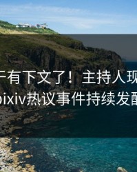 丑闻终于有下文了！主持人现身回应，pixiv热议事件持续发酵