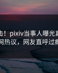 本周直击！pixiv当事人曝光真相，全网热议，网友直呼过瘾