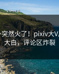 最新八卦突然火了！pixiv大V居然真相大白，评论区炸裂