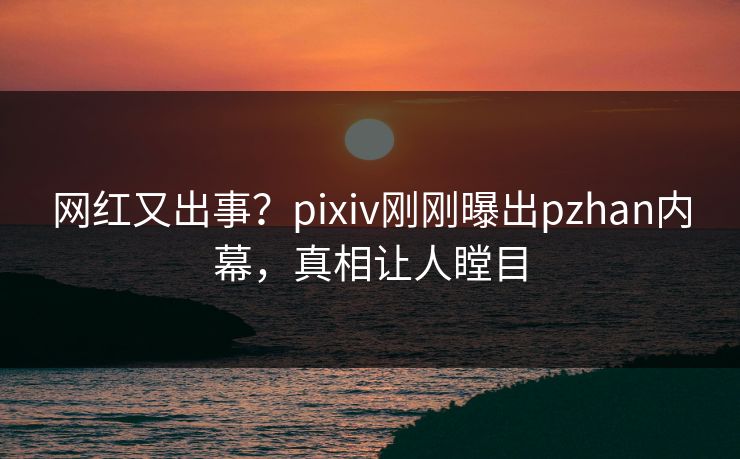网红又出事？pixiv刚刚曝出pzhan内幕，真相让人瞠目