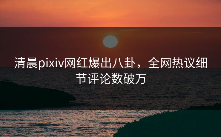 清晨pixiv网红爆出八卦，全网热议细节评论数破万