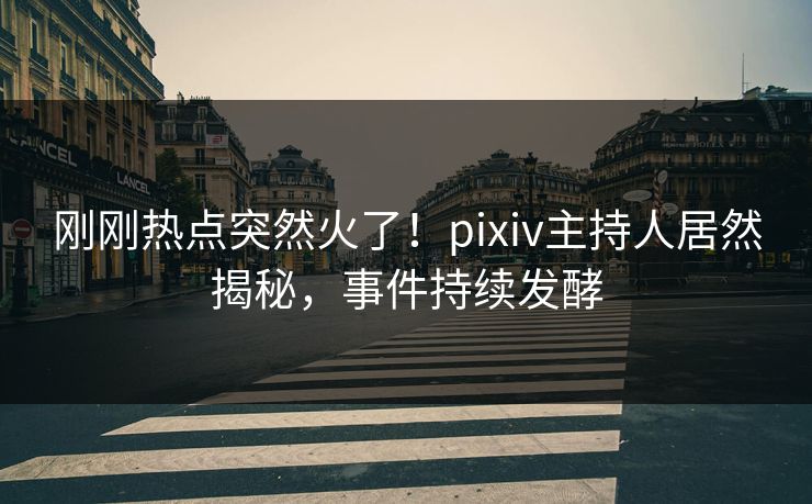 刚刚热点突然火了！pixiv主持人居然揭秘，事件持续发酵