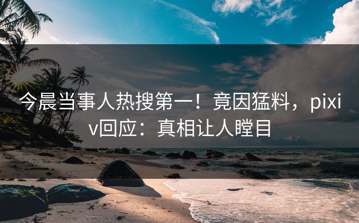 今晨当事人热搜第一！竟因猛料，pixiv回应：真相让人瞠目