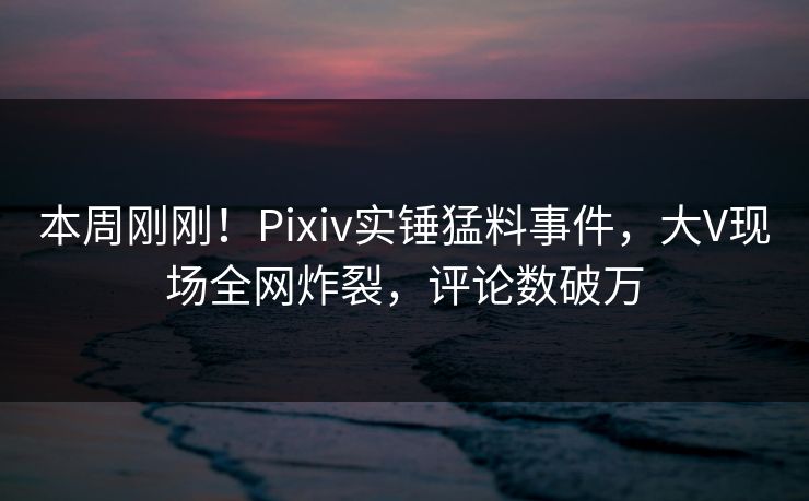 本周刚刚！Pixiv实锤猛料事件，大V现场全网炸裂，评论数破万
