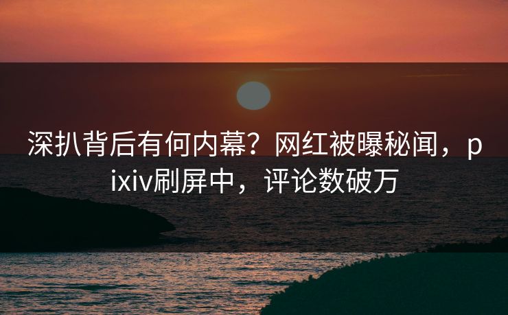 深扒背后有何内幕？网红被曝秘闻，pixiv刷屏中，评论数破万