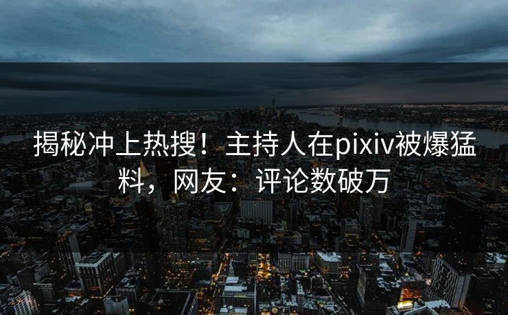 揭秘冲上热搜！主持人在pixiv被爆猛料，网友：评论数破万
