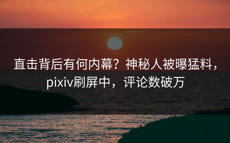直击背后有何内幕？神秘人被曝猛料，pixiv刷屏中，评论数破万