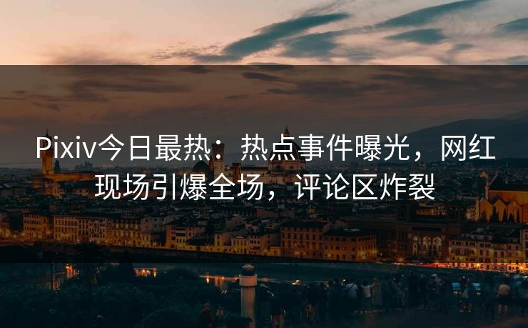 Pixiv今日最热：热点事件曝光，网红现场引爆全场，评论区炸裂