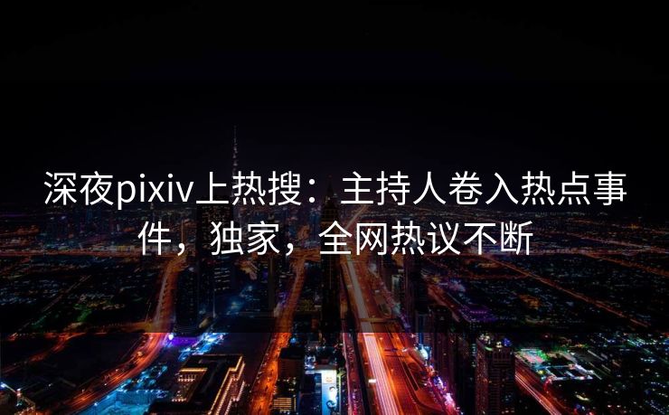 深夜pixiv上热搜：主持人卷入热点事件，独家，全网热议不断