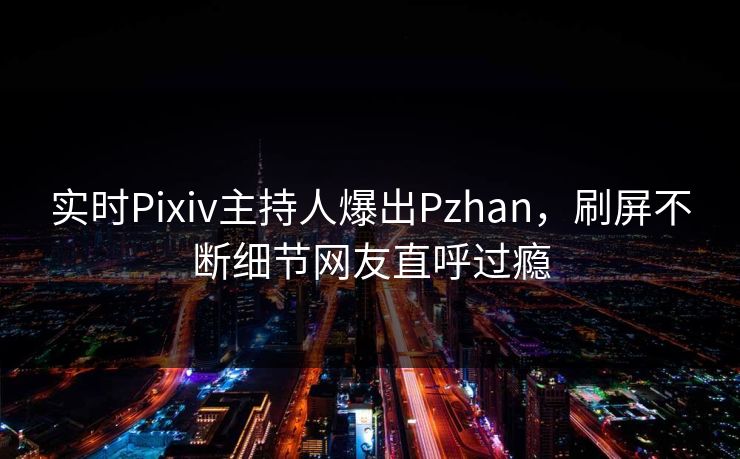 实时Pixiv主持人爆出Pzhan，刷屏不断细节网友直呼过瘾