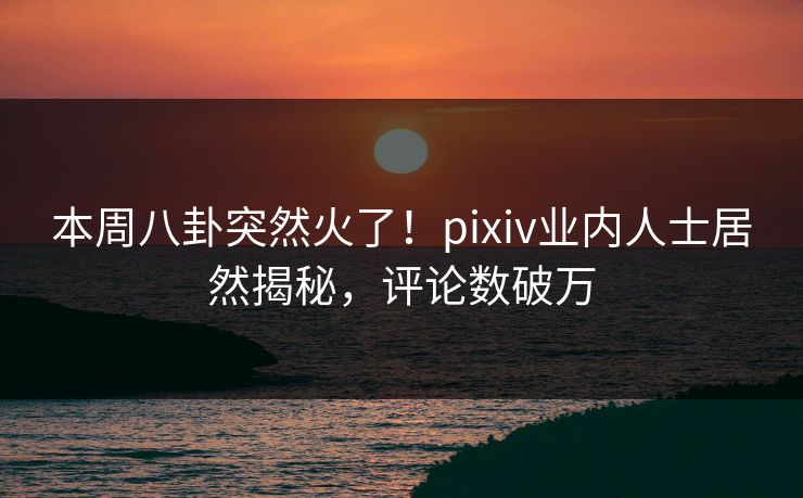 本周八卦突然火了！pixiv业内人士居然揭秘，评论数破万