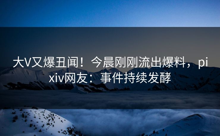 大V又爆丑闻！今晨刚刚流出爆料，pixiv网友：事件持续发酵