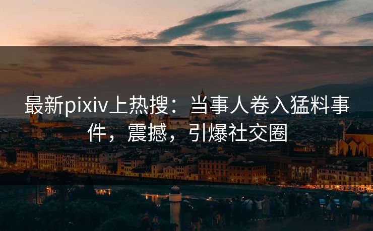 最新pixiv上热搜：当事人卷入猛料事件，震撼，引爆社交圈