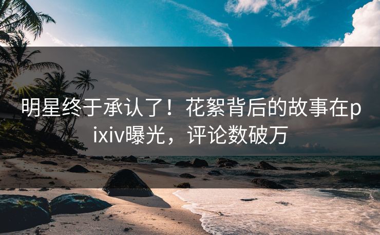 明星终于承认了！花絮背后的故事在pixiv曝光，评论数破万