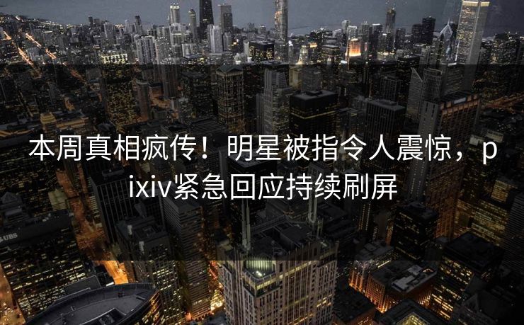 本周真相疯传！明星被指令人震惊，pixiv紧急回应持续刷屏