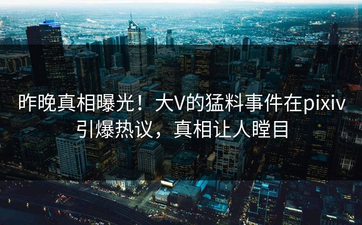 昨晚真相曝光！大V的猛料事件在pixiv引爆热议，真相让人瞠目