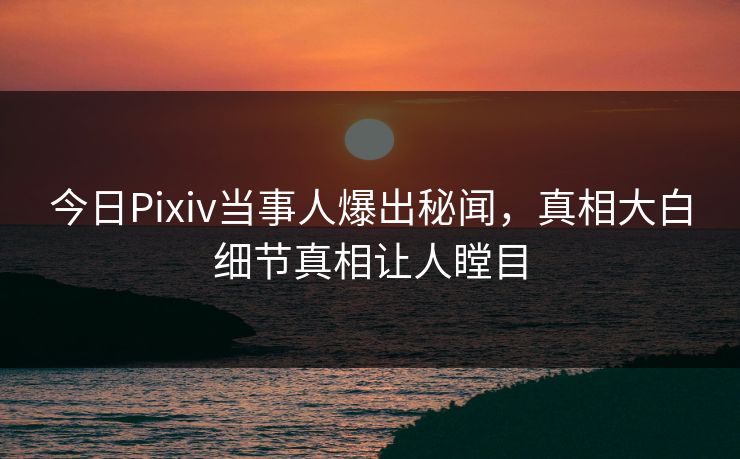 今日Pixiv当事人爆出秘闻，真相大白细节真相让人瞠目