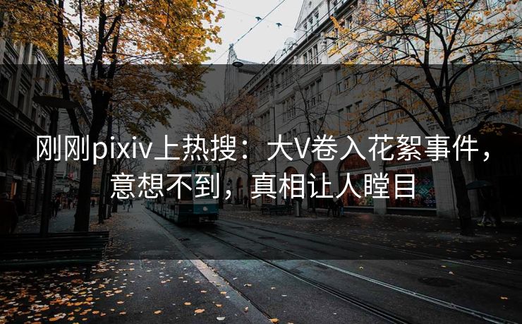 刚刚pixiv上热搜：大V卷入花絮事件，意想不到，真相让人瞠目