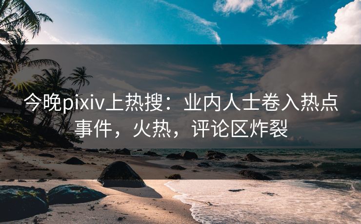 今晚pixiv上热搜：业内人士卷入热点事件，火热，评论区炸裂
