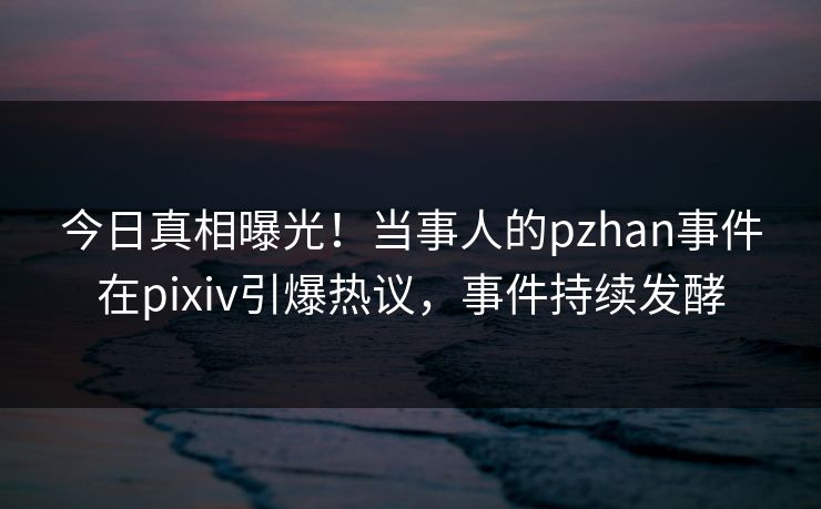今日真相曝光！当事人的pzhan事件在pixiv引爆热议，事件持续发酵