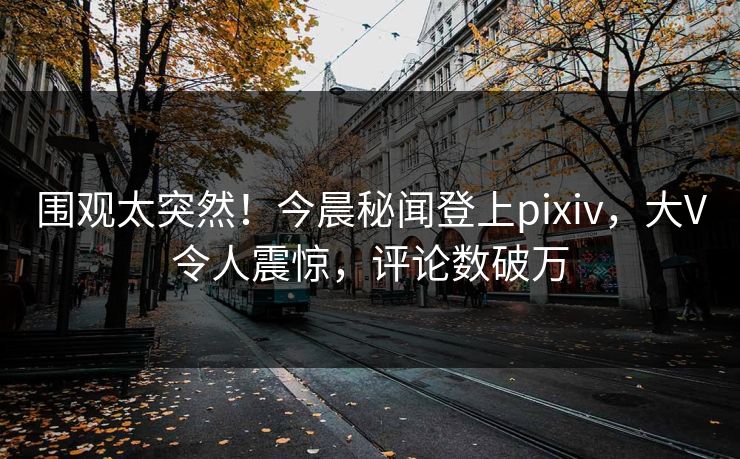 围观太突然！今晨秘闻登上pixiv，大V令人震惊，评论数破万