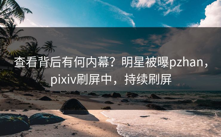 查看背后有何内幕？明星被曝pzhan，pixiv刷屏中，持续刷屏