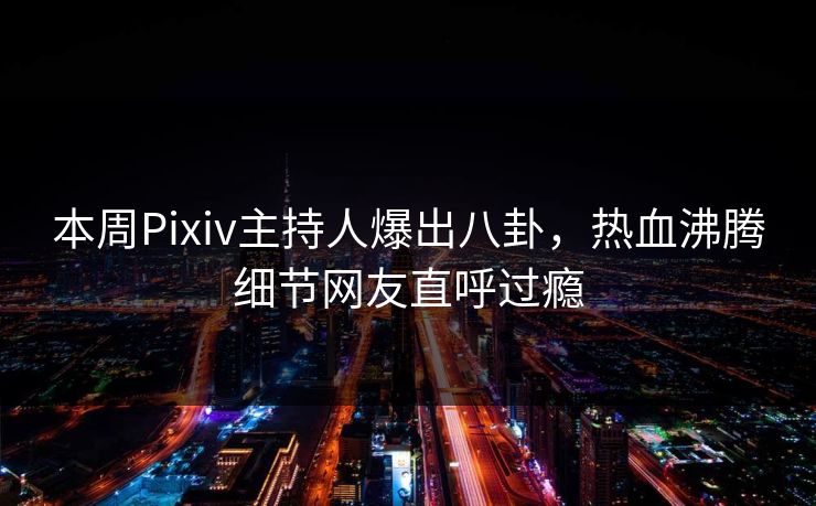 本周Pixiv主持人爆出八卦，热血沸腾细节网友直呼过瘾