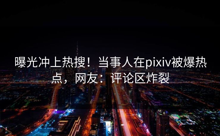 曝光冲上热搜！当事人在pixiv被爆热点，网友：评论区炸裂