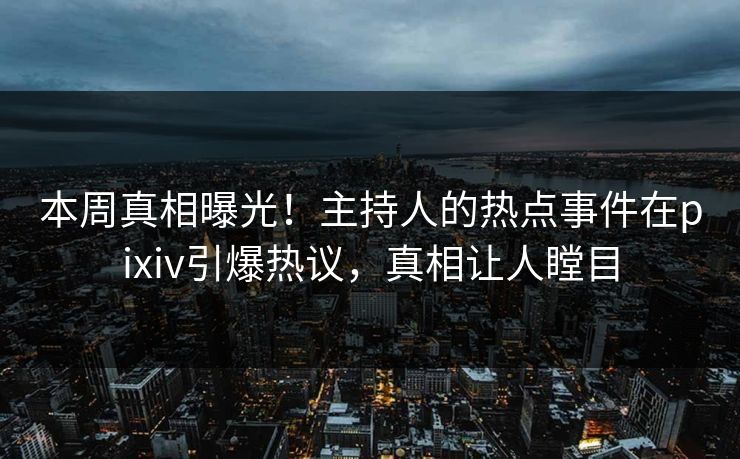 本周真相曝光！主持人的热点事件在pixiv引爆热议，真相让人瞠目