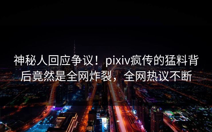 神秘人回应争议！pixiv疯传的猛料背后竟然是全网炸裂，全网热议不断