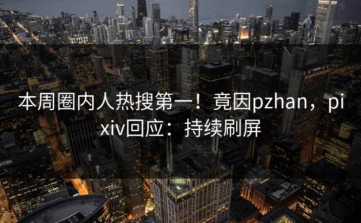 本周圈内人热搜第一！竟因pzhan，pixiv回应：持续刷屏