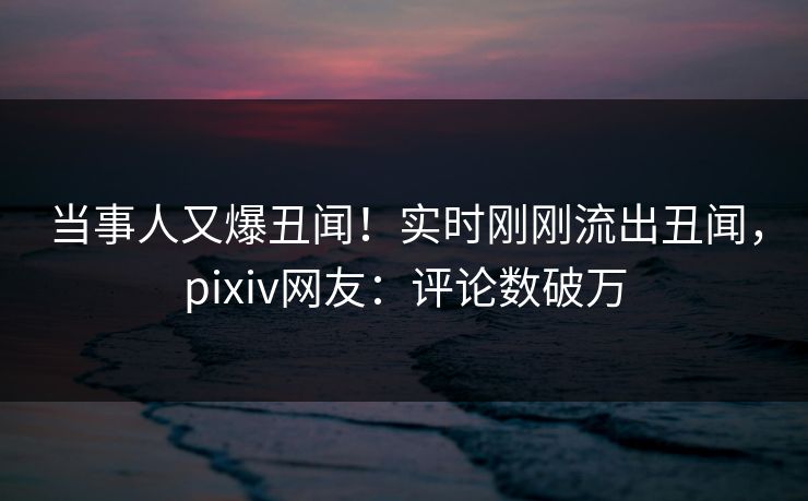 当事人又爆丑闻！实时刚刚流出丑闻，pixiv网友：评论数破万
