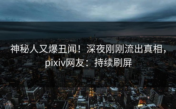 神秘人又爆丑闻！深夜刚刚流出真相，pixiv网友：持续刷屏