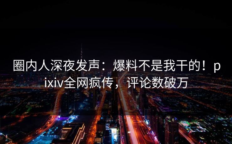 圈内人深夜发声：爆料不是我干的！pixiv全网疯传，评论数破万