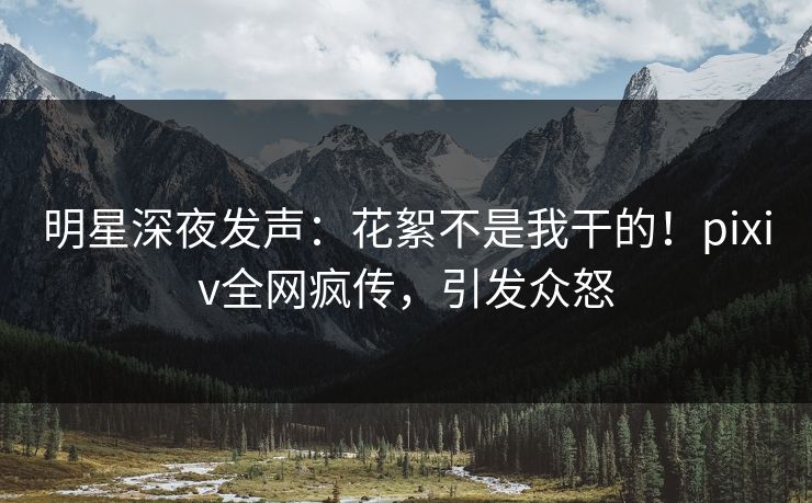 明星深夜发声：花絮不是我干的！pixiv全网疯传，引发众怒