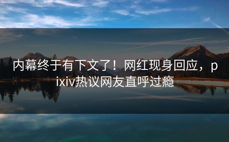 内幕终于有下文了！网红现身回应，pixiv热议网友直呼过瘾