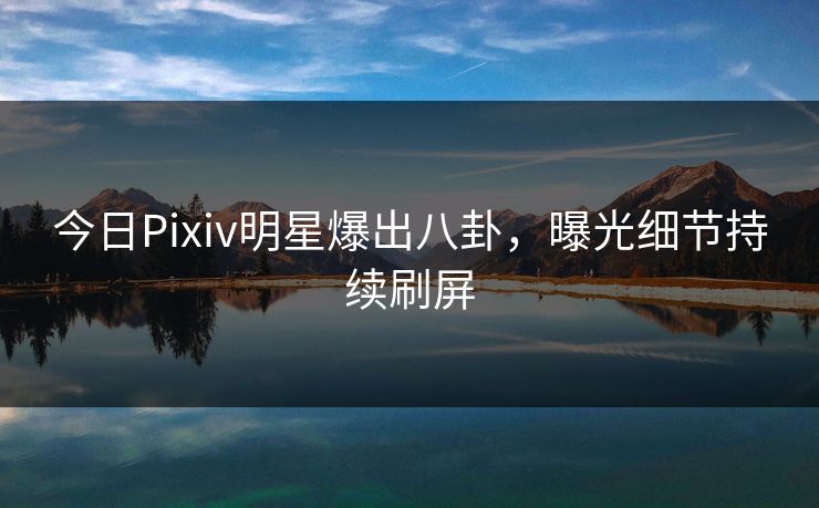 今日Pixiv明星爆出八卦，曝光细节持续刷屏