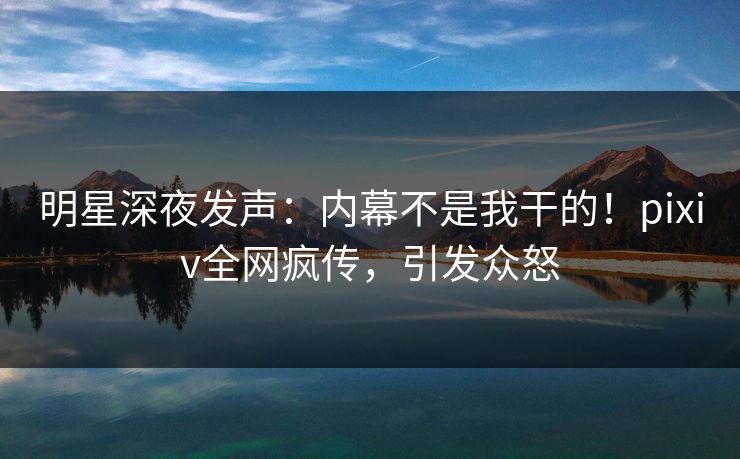 明星深夜发声：内幕不是我干的！pixiv全网疯传，引发众怒
