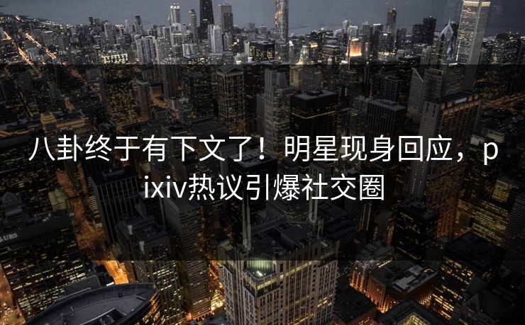 八卦终于有下文了！明星现身回应，pixiv热议引爆社交圈