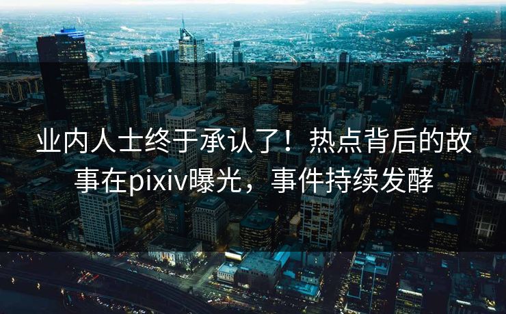 业内人士终于承认了！热点背后的故事在pixiv曝光，事件持续发酵