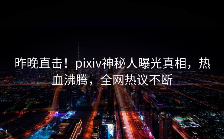 昨晚直击！pixiv神秘人曝光真相，热血沸腾，全网热议不断