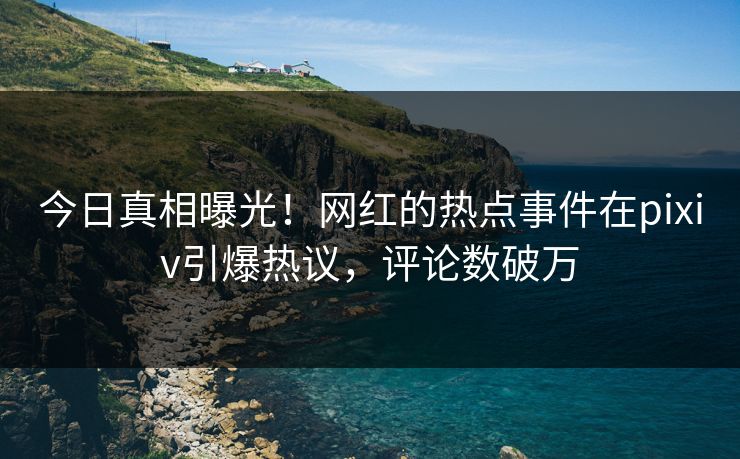 今日真相曝光！网红的热点事件在pixiv引爆热议，评论数破万