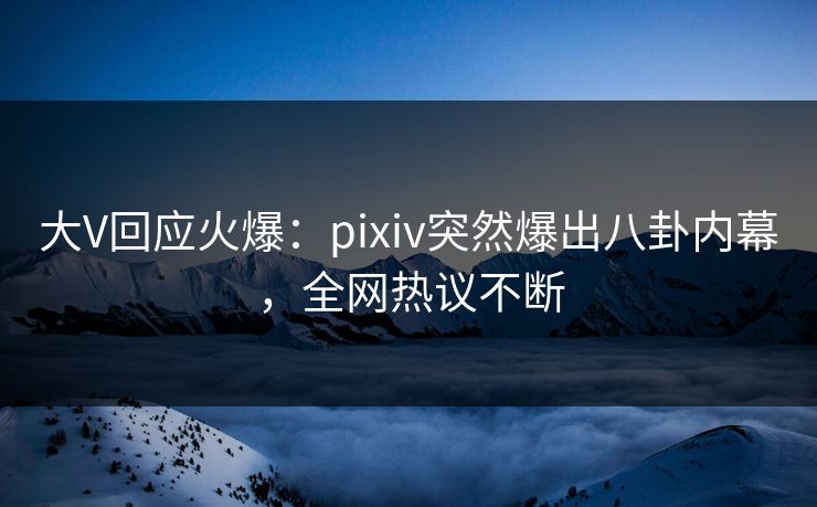大V回应火爆：pixiv突然爆出八卦内幕，全网热议不断