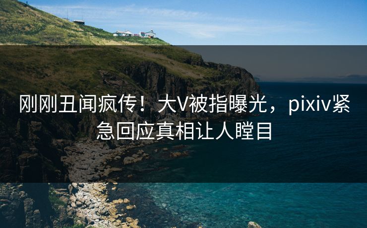 刚刚丑闻疯传！大V被指曝光，pixiv紧急回应真相让人瞠目