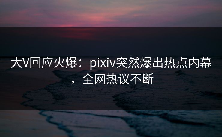 大V回应火爆：pixiv突然爆出热点内幕，全网热议不断