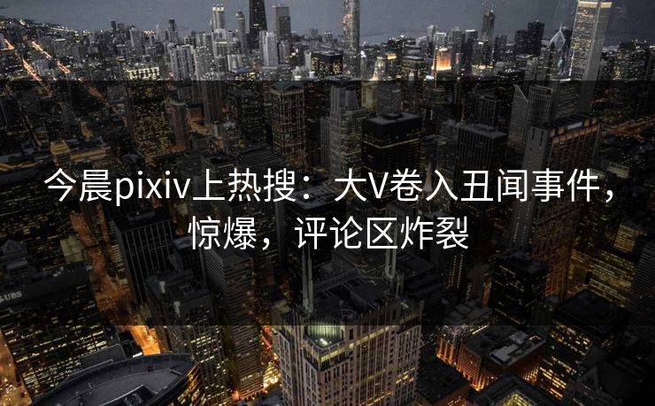 今晨pixiv上热搜:大V卷入丑闻事件,惊爆,评论区炸裂 今晨pixiv上热搜:大V卷入丑闻事件,惊爆,评论区炸裂