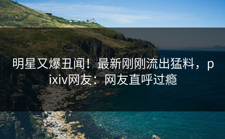 明星又爆丑闻！最新刚刚流出猛料，pixiv网友：网友直呼过瘾
