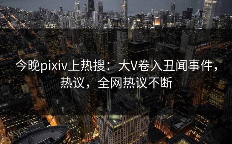 今晚pixiv上热搜：大V卷入丑闻事件，热议，全网热议不断